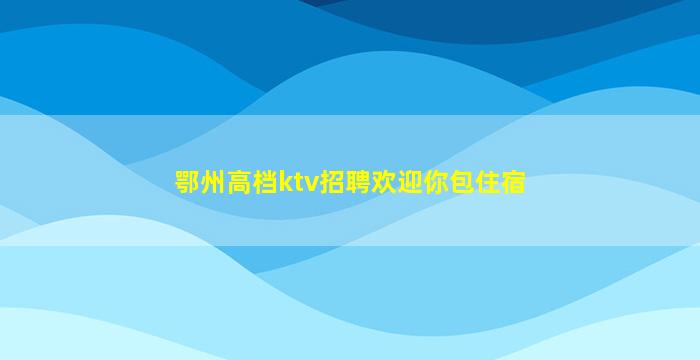 鄂州高档ktv招聘欢迎你包住宿